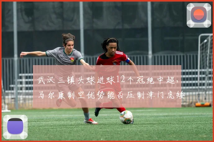 武汉三镇头球进球12个冠绝中超，马尔康制空优势能否压制津门虎矮个子防线