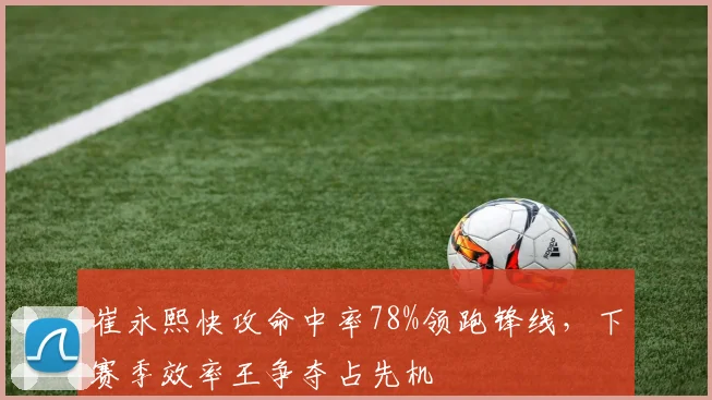 崔永熙快攻命中率78%领跑锋线，下赛季效率王争夺占先机