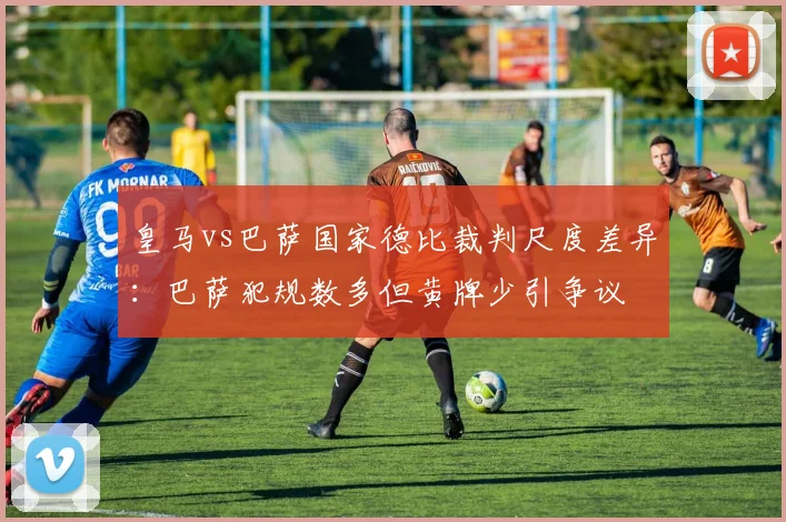 皇马vs巴萨国家德比裁判尺度差异：巴萨犯规数多但黄牌少引争议