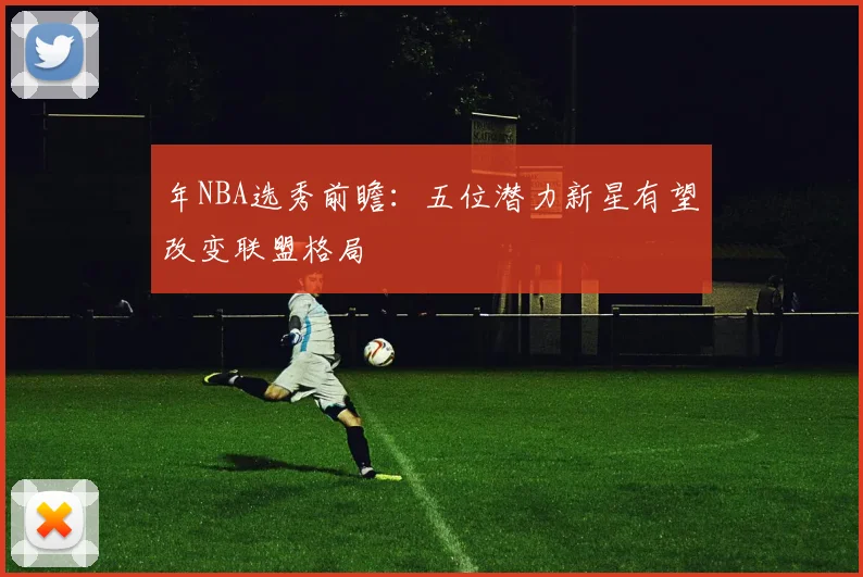 年NBA选秀前瞻：五位潜力新星有望改变联盟格局