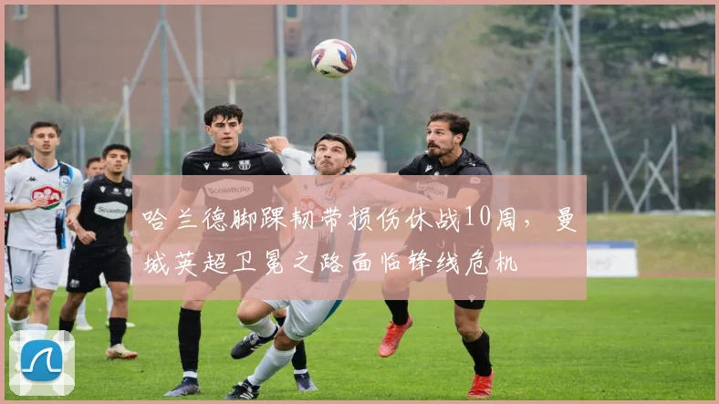 哈兰德脚踝韧带损伤休战10周，曼城英超卫冕之路面临锋线危机