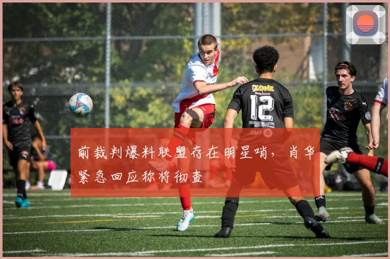 前裁判爆料联盟存在明星哨，肖华紧急回应称将彻查