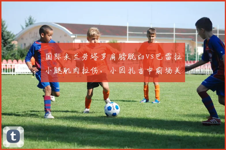 国际米兰劳塔罗肩膀脱臼vs巴雷拉小腿肌肉拉伤，小因扎吉中前场关键球员伤情
