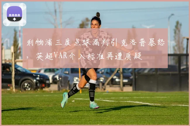 利物浦三度点球漏判引克洛普暴怒，英超VAR介入标准再遭质疑