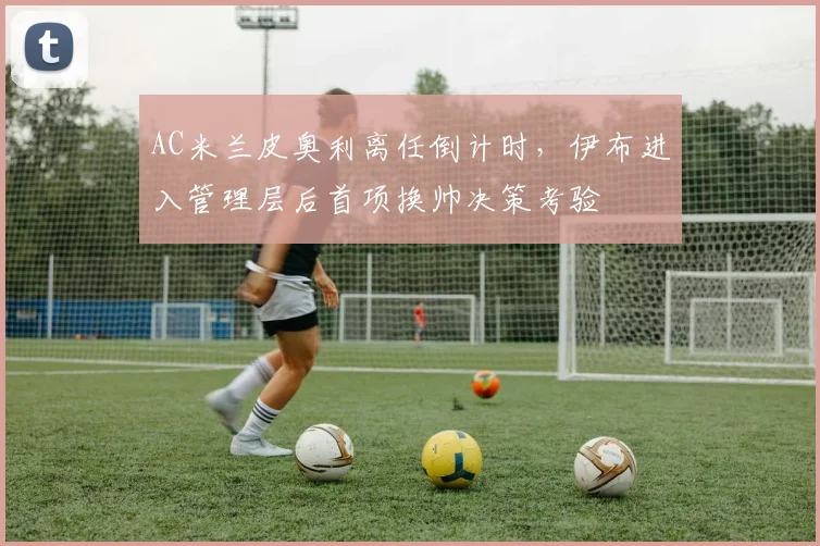 AC米兰皮奥利离任倒计时，伊布进入管理层后首项换帅决策考验