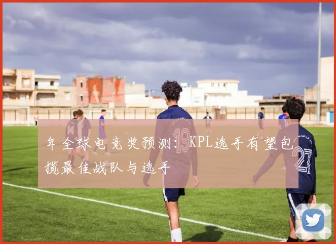年全球电竞奖预测：KPL选手有望包揽最佳战队与选手