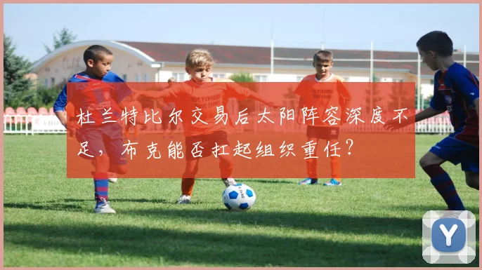 杜兰特比尔交易后太阳阵容深度不足，布克能否扛起组织重任？