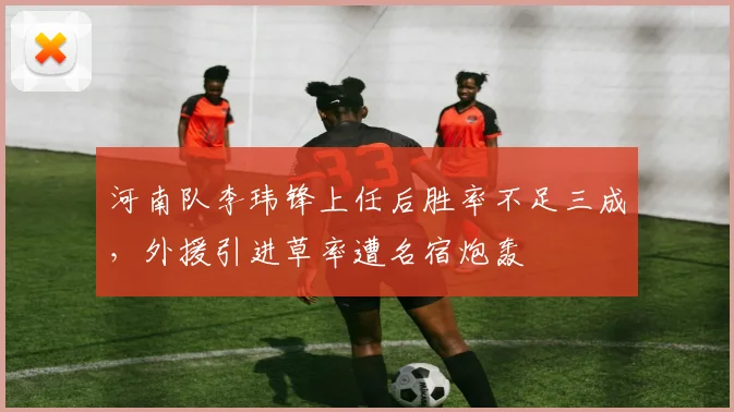河南队李玮锋上任后胜率不足三成，外援引进草率遭名宿炮轰